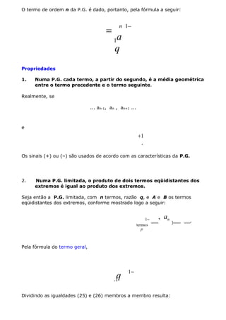 O termo de ordem n da P.G. é dado, portanto, pela fórmula a seguir:

=

n 1−

a
q

1

Propriedades
1.

Numa P.G. cada termo, a partir do segundo, é a média geométrica
entre o termo precedente e o termo seguinte.

Realmente, se
... an-1, an , an+1 ...

e

+1
.
Os sinais (+) ou (–) são usados de acordo com as características da P.G.

2.

Numa P.G. limitada, o produto de dois termos eqüidistantes dos
extremos é igual ao produto dos extremos.

Seja então a P.G. limitada, com n termos, razão q, e A e B os termos
eqüidistantes dos extremos, conforme mostrado logo a seguir:

1−
termos
p

, a
 n ) 

Pela fórmula do termo geral,

q

1−

.1

Dividindo as igualdades (25) e (26) membros a membro resulta:

 