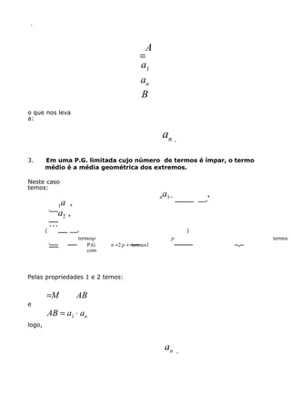.

A
=
a1
an
B
o que nos leva
a:

an .
3.

Em uma P.G. limitada cujo número de termos é ímpar, o termo
médio é a média geométrica dos extremos.

Neste caso
temos:

a ,
1 ,
a
 2

(

termosp
  P.G.

com

a

,
 

n 1−

)

n =2 p + 
termos1

p



Pelas propriedades 1 e 2 temos:

e

=M

AB

AB = a1 ⋅ an

logo,

an

.



termos

 