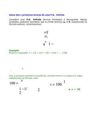 Soma dos n primeiros termos de uma P.G. Infinita
Considere uma P.G. Infinita (termos ilimitados) e decrescente. Nestas
condições, podemos considerar que no limite teremos an = 0. Substituindo na
fórmula anterior, encontraremos:

=S
a1
8

q 1−
Exemplo:
Resolva a equação: x + x/2 + x/4 + x/8 + x/16 + ... =100

.
.

Ora, o primeiro membro é uma PG de primeiro termo x e razão 1/2. Logo,
substituindo na fórmula, vem:

100 =

x

1 −1/
2

x = 100.
2

1
 x = 50

 