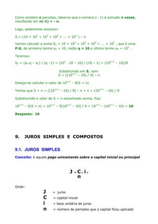 Como existem n parcelas, observe que o número (– 1) é somado n vezes,
resultando em n(-1) = - n.
Logo, poderemos escrever:
S = (10 + 102 + 103 + 104 + ... + 10n ) – n
Vamos calcular a soma Sn = 10 + 102 + 103 + 104 + ... + 10n , que é uma
P.G. de primeiro termo a1 = 10, razão q = 10 e último termo an = 10n .
Teremos:
Sn = (an.q – a1) / (q –1) = (10n . 10 – 10) / (10 – 1) = (10n+1 – 10)/9
Substituindo em S, vem:
S = [(10n+1 – 10) / 9] – n
Deseja-se calcular o valor de 10n+1 - 9(S + n)
Temos que S + n = [(10n+1 – 10) / 9] – n + n = (10n+1 – 10) / 9
Substituindo o valor de S + n encontrado acima, fica:
10n+1 – 9(S + n) = 10n+1 – 9(10n+1 – 10) / 9 = 10n+1 – (10n+1 – 10) = 10
Resposta: 10

9.

JUROS SIMPLES E COMPOSTOS

9.1. JUROS SIMPLES
Conceito: é aquele pago unicamente sobre o capital inicial ou principal

J

=

Cxix
n

Onde:

J
C
i
n

= juros
= capital inicial
= taxa unitária de juros
= número de períodos que o capital ficou aplicado

 