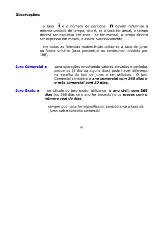 Observações:
a taxa i e o número de períodos n devem referir-se à
mesma unidade de tempo, isto é, se a taxa for anual, o tempo
deverá ser expresso em anos; se for mensal, o tempo deverá
ser expresso em meses, e assim sucessivamente;
em todas as fórmulas matemáticas utiliza-se a taxa de juros
na forma unitária (taxa percentual ou centesimal, dividida por
100)
Juro Comercial 

Juro Exato 

para operações envolvendo valores elevados e períodos
pequenos (1 dia ou alguns dias) pode haver diferença
na escolha do tipo de juros a ser utilizado. O juro
Comercial considera o ano comercial com 360 dias e
o mês comercial com 30 dias.

no cálculo do juro exato, utiliza-se o ano civil, com 365
dias (ou 366 dias se o ano for bissexto) e os meses com o
número real de dias.
sempre que nada for especificado, considera-se a taxa de
juros sob o conceito comercial

80

 