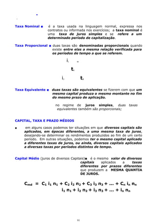 .
.

Taxa Nominal 

é a taxa usada na linguagem normal, expressa nos
contratos ou informada nos exercícios; a taxa nominal é
uma taxa de juros simples e se refere a um
determinado período de capitalização.

Taxa Proporcional  duas taxas são denominadas proporcionais quando
existe entre elas a mesma relação verificada para
os períodos de tempo a que se referem.

i

=

1

t

1

i

t

2

2

Taxa Equivalente  duas taxas são equivalentes se fizerem com que um
mesmo capital produza o mesmo montante no fim
do mesmo prazo de aplicação.
no regime de juros simples, duas
equivalentes também são proporcionais;

taxas

CAPITAL, TAXA E PRAZO MÉDIOS


em alguns casos podemos ter situações em que diversos capitais são
aplicados, em épocas diferentes, a uma mesma taxa de juros,
desejando-se determinar os rendimentos produzidos ao fim de um certo
período. Em outras situações, podemos ter o mesmo capital aplicado
a diferentes taxas de juros, ou ainda, diversos capitais aplicados
a diversas taxas por períodos distintos de tempo.

Capital Médio (juros de diversos Capitais) é o mesmo valor de diversos
capitais
aplicados
a
taxas
diferentes por prazos diferentes
que produzem a MESMA QUANTIA
DE JUROS.

Cmd = C1 i1 n1 + C2 i2 n2 + C3 i3 n3 + ... + Cn in nn
i1 n1 + i2 n2 + i3 n3 + ... + in nn

81

 