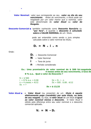 .
.

Valor Nominal: valor que corresponde ao seu valor no dia do seu
vencimento. Antes do vencimento, o título pode ser
resgatado por um valor menor que o nominal, valor
este denominado de valor Atual ou valor de
Resgate.
Desconto Comercial  também conhecido como Desconto Bancário ou
“por fora”, é quando o desconto é calculado
sobre o VALOR NOMINAL de um título.
pode ser entendido como sendo o juro simples
calculado sobre o valor nominal do título;

Dc = N

x

i

x

n

Onde:

Dc
N
i
n

=

Desconto Comercial

=

Valor Nominal

=

Taxa de juros

=

Período considerado

Ex.: Uma promissória de valor nominal de $ 500 foi resgatada
4 meses antes de seu vencimento, à taxa de
8 % a.a.. Qual o valor do Desconto ?
N = $ 500
i = 8 % a.a. = 0.08
n = 4 meses = 4/12
Dc = ?

Valor Atual 

Dc = N . i . n
Dc = 500 . 0.08 . 4/12
Dc = $ 13,33

o Valor Atual (ou presente) de um título é aquele
efetivamente pago (recebido) por este título, na data
de seu resgate, ou seja, o valor atual de um título é igual
ao valor nominal menos o desconto. O Valor Atual é
obtido pela diferença entre seu valor nominal e o desconto
comercial aplicado.

Vc = N - Dc

83

 