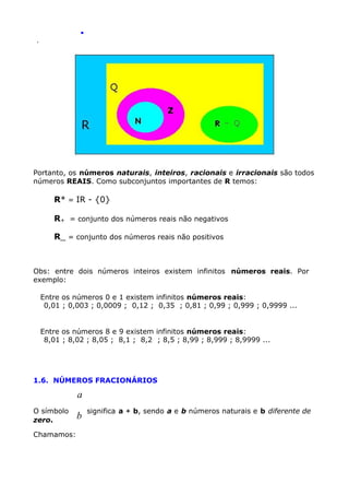 .
.

Portanto, os números naturais, inteiros, racionais e irracionais são todos
números REAIS. Como subconjuntos importantes de R temos:

R* = IR - {0}
R+ = conjunto dos números reais não negativos
R_ = conjunto dos números reais não positivos

Obs: entre dois números inteiros existem infinitos números reais. Por
exemplo:
Entre os números 0 e 1 existem infinitos números reais:
0,01 ; 0,003 ; 0,0009 ; 0,12 ; 0,35 ; 0,81 ; 0,99 ; 0,999 ; 0,9999 ...
Entre os números 8 e 9 existem infinitos números reais:
8,01 ; 8,02 ; 8,05 ; 8,1 ; 8,2 ; 8,5 ; 8,99 ; 8,999 ; 8,9999 ...

1.6. NÚMEROS FRACIONÁRIOS

a
O símbolo
zero.
Chamamos:

b

significa a ÷ b, sendo a e b números naturais e b diferente de

 