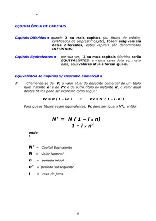 .
.

EQUIVALÊNCIA DE CAPITAIS
Capitais Diferidos  quando 2 ou mais capitais (ou títulos de crédito,
certificados de empréstimos,etc), forem exigíveis em
datas diferentes, estes capitais são denominados
DIFERIDOS.
Capitais Equivalentes 

por sua vez, 2 ou mais capitais diferidos serão
EQUIVALENTES, em uma certa data se, nesta
data, seus valores atuais forem iguais.

Equivalência de Capitais p/ Desconto Comercial 


Chamando-se de Vc o valor atual do desconto comercial de um título
num instante n’ e de V’c o de outro título no instante n’, o valor atual
destes títulos pode ser expresso como segue:
Vc = N ( 1 – i.n )

e

V’c = N’ ( 1 – i . n’ )

Para que os títulos sejam equivalentes, Vc deve ser igual a V’c, então:

N’ = N ( 1 – i x n)
1 – i x n’
onde
:

N’
N

=

Capital Equivalente

=

Valor Nominal

n

=

período inicial

n’

= período subseqüente

i

=

taxa de juros

85

 