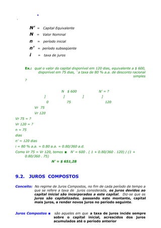 .
.

N’
N

=

Capital Equivalente

=

Valor Nominal

n

=

período inicial

n’

= período subseqüente

i

=

taxa de juros

Ex.: qual o valor do capital disponível em 120 dias, equivalente a $ 600,
disponível em 75 dias, `a taxa de 80 % a.a. de desconto racional
simples
?
N
]

$ 600

]
0

N’ = ?
]

75

]
120

Vr 75
Vr 120
Vr 75 = ?
Vr 120 = ?
n = 75
dias
n’ = 120 dias
i = 80 % a.a. = 0.80 a.a. = 0.80/360 a.d.
Como Vr 75 = Vr 120, temos 
0.80/360 . 75)

N’ = 600 . ( 1 + 0.80/360 . 120) / (1 +

N’ = $ 651,28

9.2.

JUROS COMPOSTOS

Conceito: No regime de Juros Compostos, no fim de cada período de tempo a
que se refere a taxa de juros considerada, os juros devidos ao
capital inicial são incorporados a este capital. Diz-se que os
juros são capitalizados, passando este montante, capital
mais juros, a render novos juros no período seguinte.
Juros Compostos 

são aqueles em que a taxa de juros incide sempre
sobre o capital inicial, acrescidos dos juros
acumulados até o período anterior

 