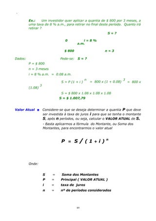 .

Ex.:
Um investidor quer aplicar a quantia de $ 800 por 3 meses, a
uma taxa de 8 % a.m., para retirar no final deste período. Quanto irá
retirar ?
S=?
0

i=8%
a.m.

$ 800

Dados:

n=3

Pede-se:

S=?

P = $ 800
n = 3 meses
i = 8 % a.m. = 0.08 a.m.

(1.08)

S = P (1 + i )

3

n

= 800 x (1 + 0.08)

3

= 800 x

S = $ 800 x 1.08 x 1.08 x 1.08
S = $ 1.007,79
Valor Atual  Considere-se que se deseja determinar a quantia P que deve
ser investida à taxa de juros i para que se tenha o montante
S, após n períodos, ou seja, calcular o VALOR ATUAL de S.
- Basta aplicarmos a fórmula do Montante, ou Soma dos
Montantes, para encontrarmos o valor atual

P

=

S

/(1+i)n

Onde:
S

=

Soma dos Montantes

P

=

Principal ( VALOR ATUAL )

i

=

taxa de juros

n

=

nº de períodos considerados

89

 