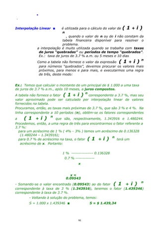 .
.

é utilizada para o cálculo do valor de ( 1 + i )
n
, quando o valor de n ou de i não constam da
tabela financeira disponível para resolver o
problema.
a interpolação é muito utilizada quando se trabalha com taxas
de juros “quebradas” ou períodos de tempo “quebrados”.
Ex.: taxa de juros de 3.7 % a.m. ou 5 meses e 10 dias
n
Como a tabela não fornece o valor da expressão ( 1 + i )
para números “quebrados”, devemos procurar os valores mais
próximos, para menos e para mais, e executarmos uma regra
de três, deste modo:

Interpolação Linear 

Ex.: Temos que calcular o montante de um principal de $ 1.000 a uma taxa
de juros de 3.7 % a.m., após 10 meses, a juros compostos.
n
A tabela não fornece o fator ( 1 + i )
correspondente a 3.7 %, mas seu
valor aproximado pode ser calculado por interpolação linear de valores
fornecidos na tabela.
Procuramos, então, as taxas mais próximas de 3.7 %, que são 3 % e 4 %. Na
linha correspondente a 10 períodos (n), obtêm-se os fatores correspondentes
a
( 1 + i ) n que são, respectivamente, 1.343916 e 1.480244.
Procedemos, então, a uma regra de três para encontrarmos o fator referente a
3.7 %:
para um acréscimo de 1 % ( 4% - 3% ) temos um acréscimo de 0.136328
(1.480244 – 1.343916);
n
para 0.7 % de acréscimo na taxa, o fator ( 1 + i )
terá um
acréscimo de x. Portanto:
1 % --------------- 0.136328
0.7 % ------------x
x=
0.09543

n
- Somando-se o valor encontrado (0.09543) ao do fator ( 1 + i )
correspondente à taxa de 3 % (1.343916), teremos o fator (1.439346)
correspondente à taxa de 3.7 %.

- Voltando à solução do problema, temos:
S = 1.000 x 1.439346 

S = $ 1.439,34

90

 