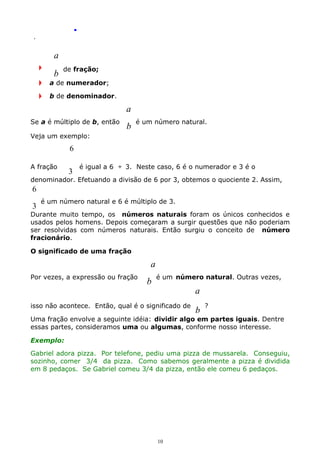 .
.

a
b

de fração;

a de numerador;
b de denominador.

a
Se a é múltiplo de b, então

b

é um número natural.

Veja um exemplo:

6
A fração

3

é igual a 6 ÷ 3. Neste caso, 6 é o numerador e 3 é o

denominador. Efetuando a divisão de 6 por 3, obtemos o quociente 2. Assim,

6
3

é um número natural e 6 é múltiplo de 3.

Durante muito tempo, os números naturais foram os únicos conhecidos e
usados pelos homens. Depois começaram a surgir questões que não poderiam
ser resolvidas com números naturais. Então surgiu o conceito de número
fracionário.
O significado de uma fração

a
Por vezes, a expressão ou fração

b

é um número natural. Outras vezes,

a

isso não acontece. Então, qual é o significado de

b

?

Uma fração envolve a seguinte idéia: dividir algo em partes iguais. Dentre
essas partes, consideramos uma ou algumas, conforme nosso interesse.
Exemplo:
Gabriel adora pizza. Por telefone, pediu uma pizza de mussarela. Conseguiu,
sozinho, comer 3/4 da pizza. Como sabemos geralmente a pizza é dividida
em 8 pedaços. Se Gabriel comeu 3/4 da pizza, então ele comeu 6 pedaços.

10

 