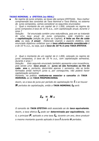 .
.

TAXAS NOMINAL e EFETIVA (ou REAL)

No regime de juros simples, as taxas são sempre EFETIVAS. Para melhor
compreensão dos conceitos de Taxa Nominal e Taxa Efetiva, no sistema
de juros compostos, vamos considerar os seguintes enunciados:
1. Qual o montante de um capital de $ 1.000, colocado no regime de
juros compostos à taxa de 10 % a.a., com capitalização anual, durante 2
anos ?
Solução:
Tal enunciado contém uma redundância, pois em se tratando
de uma taxa anual de juros compostos, está implícito que
a capitalização (adição de juros ao Capital), é feita ao fim de cada
ano, ou seja, é anual. Elaborado visando o aspecto didático, este
enunciado objetivou enfatizar que a taxa efetivamente considerada é
a de 10 % a.a., ou seja, que a taxa de 10 % é uma TAXA EFETIVA.

2. Qual o montante de um capital de $ 1.000, colocado no regime de
juros compostos, à taxa de 10 % a.a., com capitalização semestral,
durante 2 anos ?
Solução:
Este segundo enunciado também apresenta uma incoerência,
pois sendo uma taxa anual, os juros só são formados ao fim de
cada ano e, portanto, decorridos apenas 1 semestre, não se terão
formados ainda nenhum juros e, por conseguinte, não poderá haver
capitalização semestral.
Portanto, na prática costuma-se associar o conceito de TAXA
NOMINAL ao de TAXA PROPORCIONAL
Assim, se a taxa de juros por período de capitalização for

N

i e se houver

períodos de capitalização, então a TAXA NOMINAL iN será:

IN = N
i

x

O conceito de TAXA EFETIVA está associado ao de taxa equivalente.
Assim, a taxa efetiva

ie pode ser

determinada por equivalência, isto

P, aplicado a uma taxa ie, durante um ano, deve produzir
o mesmo montante quando aplicado à taxa i durante n períodos.
é, o principal

93

 