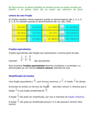 Na figura acima, as partes pintadas de amarelo seriam as partes comidas por
Gabriel, e as partes verde são as partes que sobraram da pizza.
Leitura de uma Fração
As frações recebem nomes especiais quando os denominadores são 2, 3, 4, 5,
6, 7, 8, 9 e também quando os denominadores são 10, 100, 1000, ...

Frações equivalentes
Frações equivalentes são frações que representam a mesma parte do todo.

Exemplo:

são equivalentes

Para encontrar frações equivalentes devemos multiplicar o numerador e o
denominador por um mesmo número natural, diferente de zero.

Simplificação de frações
Uma fração equivalente a

, com termos menores, é

dividindo-se ambos os termos da fração
fração

é uma fração simplificada de

. A fração

foi obtida

pelo fator comum 3. Dizemos que a

.

A fração

não pode ser simplificada, por isso é chamada de fração irredutível.

A fração
comum.

não pode ser simplificada porque 3 e 4 não possuem nenhum fator

 