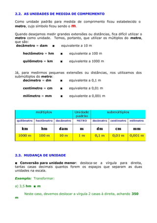 2.2. AS UNIDADES DE MEDIDA DE COMPRIMENTO
Como unidade padrão para medida de comprimento ficou estabelecido o
metro, cujo símbolo ficou sendo o m.
Quando desejamos medir grandes extensões ou distâncias, fica difícil utilizar o
metro como unidade. Temos, portanto, que utilizar os múltiplos do metro,
que são:
decâmetro = dam

equivalente a 10 m
hectômetro = hm



equivalente a 100 m

quilômetro = km



equivalente a 1000 m

Já, para medirmos pequenas extensões ou distâncias, nos utilizamos dos
submúltiplos do metro:
decímetro = dm

equivalente a 0,1 m
centímetro = cm



equivalente a 0,01 m

milímetro = mm



equivalente a 0,001 m

2.3. MUDANÇA DE UNIDADE
 Conversão para unidade menor: desloca-se a vírgula para direita,
tantas casas decimais quantos forem os espaços que separam as duas
unidades na escala.
Exemplo: Transformar:
a) 3,5 hm  m
m

Neste caso, devemos deslocar a vírgula 2 casas à direita, achando 350

 