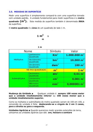 2.5. MEDIDAS DE SUPERFÍCIE
Medir uma superfície é simplesmente compará-la com uma superfície tomada
com unidade padrão. A unidade fundamental para medir superfícies é o metro
2

quadrado (m
da superfície.

).

Esta medida de superfície também é denominada ÁREA

O metro quadrado é a área de um quadrado de lado 1 m.

2

1m

1

m

1m

Mudança de Unidade 
Qualquer unidade é sempre 100 vezes maior
que a unidade imediatamente inferior ou 100 vezes menor que a
unidade imediatamente superior.
Como os múltiplos e submúltiplos do metro quadrado variam de 100 em 100, a
conversão de unidade é feita deslocando-se a vírgula de 2 em 2 casas,
para a direita ou para a esquerda.
Unidades Agrárias  Quando queremos medir grandes extensões de terra,
utilizamos as unidades agrárias que são: are, hectare e centiare

17

 