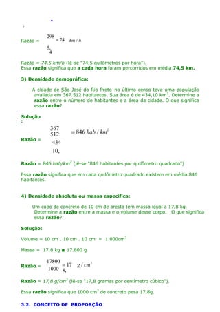 .
.

Razão =

298

= 74

km / h

5,
4
Razão = 74,5 km/h (lê-se "74,5 quilômetros por hora").
Essa razão significa que a cada hora foram percorridos em média 74,5 km.
3) Densidade demográfica:
A cidade de São José do Rio Preto no último censo teve uma população
avaliada em 367.512 habitantes. Sua área é de 434,10 km2. Determine a
razão entre o número de habitantes e a área da cidade. O que significa
essa razão?
Solução
:

Razão =

367
512.
434
10,

= 846 hab / km2

Razão = 846 hab/km2 (lê-se "846 habitantes por quilômetro quadrado")
Essa razão significa que em cada quilômetro quadrado existem em média 846
habitantes.
4) Densidade absoluta ou massa específica:
Um cubo de concreto de 10 cm de aresta tem massa igual a 17,8 kg.
Determine a razão entre a massa e o volume desse corpo. O que significa
essa razão?
Solução:
Volume = 10 cm . 10 cm . 10 cm = 1.000cm3
Massa = 17,8 kg  17.800 g
Razão =

17800
= 17
1000 8,

g / cm3

Razão = 17,8 g/cm3 (lê-se "17,8 gramas por centímetro cúbico").
Essa razão significa que 1000 cm3 de concreto pesa 17,8g.
3.2. CONCEITO DE PROPORÇÃO

 