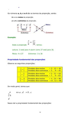 .
.

Os números a, b, c e d são os termos da proporção, sendo:
b e c os meios da proporção.
a e d os extremos da proporção.

Exemplo:

Dada a proporção

, temos:

Leitura: 3 está para 4 assim como 27 está para 36.
Meios: 4 e 27

Extremos: 3 e 36

Propriedade fundamental das proporções
Observe as seguintes proporções:

De modo geral, temos que:

a
=
cb
d

⇔a.d =b.c

Nasce daí a propriedade fundamental das proporções:

34

 
