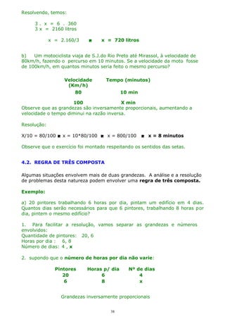 Resolvendo, temos:
3 . x = 6 . 360
3 x = 2160 litros
x = 2.160/3



x = 720 litros

b)
Um motociclista viaja de S.J.do Rio Preto até Mirassol, à velocidade de
80km/h, fazendo o percurso em 10 minutos. Se a velocidade da moto fosse
de 100km/h, em quantos minutos seria feito o mesmo percurso?
Velocidade
(Km/h)

Tempo (minutos)

80

10 min

100
X min
Observe que as grandezas são inversamente proporcionais, aumentando a
velocidade o tempo diminui na razão inversa.
Resolução:
X/10 = 80/100  x = 10*80/100  x = 800/100

 x = 8 minutos

Observe que o exercício foi montado respeitando os sentidos das setas.
4.2. REGRA DE TRÊS COMPOSTA
Algumas situações envolvem mais de duas grandezas. A análise e a resolução
de problemas desta natureza podem envolver uma regra de três composta.
Exemplo:
a) 20 pintores trabalhando 6 horas por dia, pintam um edifício em 4 dias.
Quantos dias serão necessários para que 6 pintores, trabalhando 8 horas por
dia, pintem o mesmo edifício?
1. Para facilitar a resolução, vamos separar as grandezas e números
envolvidos:
Quantidade de pintores: 20, 6
Horas por dia : 6, 8
Número de dias: 4 , x
2. supondo que o número de horas por dia não varie:
Pintores
20
6

Horas p/ dia
6
8

Nº de dias
4
x

Grandezas inversamente proporcionais
38

 