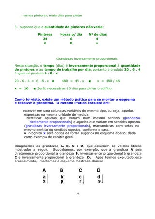 menos pintores, mais dias para pintar
3. supondo que a quantidade de pintores não varie:
Pintores
20
6

Horas p/ dia
6
8

Nº de dias
4
x

Grandezas inversamente proporcionais
Nesta situação, o tempo (dias) é inversamente proporcional à quantidade
de pintores e ao tempo de trabalho por dia, portanto o produto 20 . 6 . 4
é igual ao produto 6 . 8 . x
20 . 6 . 4 = 6 . 8 . x
x = 10



480 = 48 . x



x = 480 / 48

 Serão necessários 10 dias para pintar o edifício.

Como foi visto, existe um método prático para se montar o esquema
e resolver o problema. O Método Prático consiste em:
escrever em uma coluna as variáveis do mesmo tipo, ou seja, aquelas
expressas na mesma unidade de medida.
Identificar aquelas que variam num mesmo sentido (grandezas
diretamente proporcionais) e aquelas que variam em sentidos opostos
(grandezas inversamente proporcionais), marcando-as com setas no
mesmo sentido ou sentidos opostos, conforme o caso.
A incógnita x será obtida da forma sugerida no esquema abaixo, dada
como exemplo de caráter geral.
Imaginemos as grandezas A, B, C e D, que assumem os valores literais
mostrados a seguir. Suponhamos, por exemplo, que a grandeza A seja
diretamente proporcional à grandeza B, inversamente proporcional à grandeza
C e inversamente proporcional à grandeza D.
Após termos executado este
procedimento, montamos o esquema mostrado abaixo:

39

 