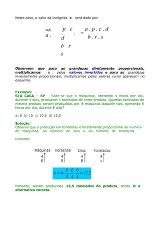 Neste caso, o valor da incógnita x

=x
a.

será dado por:

p c
a.p.c.d
.
. =
b.r.s
d
b r
s

Observem que para as grandezas diretamente proporcionais,
multiplicamos
x
pelos valores invertidos e para as grandezas
inversamente proporcionais, multiplicamos pelos valores como aparecem no
esquema.
Exemplo:
STA CASA – SP – Sabe-se que 4 máquinas, operando 4 horas por dia,
durante 4 dias, produzem 4 toneladas de certo produto. Quantas toneladas do
mesmo produto seriam produzidas por 6 máquinas daquele tipo, operando 6
horas por dia, durante 6 dias?
a) 8 b) 15 c) 10,5 d) 13,5
Solução:
Observe que a produção em toneladas é diretamente proporcional ao número
de máquinas, ao número de dias e ao número de horas/dia.
Portanto:

Portanto, seriam produzidas 13,5 toneladas do produto, sendo D a
alternativa correta.

 