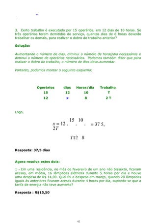 .
.

3. Certo trabalho é executado por 15 operários, em 12 dias de 10 horas. Se
três operários forem demitidos do serviço, quantos dias de 8 horas deverão
trabalhar os demais, para realizar o dobro do trabalho anterior?
Solução:
Aumentando o número de dias, diminui o número de horas/dia necessários e
diminui o número de operários necessários. Podemos também dizer que para
realizar o dobro do trabalho, o número de dias deve.aumentar.
Portanto, podemos montar o seguinte esquema:

Operários

dias

Horas/dia

Trabalho

15

12

10

T

12

x

8

2T

Logo,

15 10
x = 12 .
. .
2T

= 37 5,

T12 8
Resposta: 37,5 dias
Agora resolva estes dois:
1 - Em uma residência, no mês de fevereiro de um ano não bissexto, ficaram
acesas, em média, 16 lâmpadas elétricas durante 5 horas por dia e houve
uma despesa de R$ 14,00. Qual foi a despesa em março, quando 20 lâmpadas
iguais às anteriores ficaram acesas durante 4 horas por dia, supondo-se que a
tarifa de energia não teve aumento?
Resposta : R$15,50

42

 