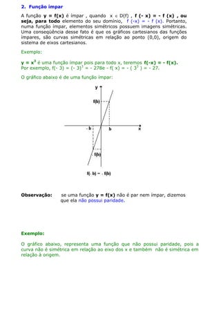2. Função ímpar
A função y = f(x) é ímpar , quando x ∈ D(f) , f (- x) = - f (x) , ou
seja, para todo elemento do seu domínio, f (-x) = - f (x). Portanto,
numa função ímpar, elementos simétricos possuem imagens simétricas.
Uma conseqüência desse fato é que os gráficos cartesianos das funções
ímpares, são curvas simétricas em relação ao ponto (0,0), origem do
sistema de eixos cartesianos.
Exemplo:
y = x3 é uma função ímpar pois para todo x, teremos f(-x) = - f(x).
Por exemplo, f(- 3) = (- 3)3 = - 278e - f( x) = - ( 33 ) = - 27.
O gráfico abaixo é de uma função ímpar:

Observação:

se uma função y = f(x) não é par nem ímpar, dizemos
que ela não possui paridade.

Exemplo:
O gráfico abaixo, representa uma função que não possui paridade, pois a
curva não é simétrica em relação ao eixo dos x e também não é simétrica em
relação à origem.

 