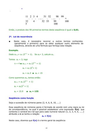 .
.

11 2 3 4
51 52
98 99
. . . . ... .
.
. ....
.
=
32
4
52 53
99
100
5
100
Então, o produto dos 99 primeiros termos desta seqüência é igual a 0,01.
2º. Lei de recorrência


Neste caso, é necessário recorrer a outros termos conhecidos
(geralmente o primeiro) para se obter qualquer outro elemento da
seqüência, através de uma fórmula que forneça esta relação.

Exemplo.
Dado an+1= an (2n-1 + 1).

Se a3= 3, calcule a5.

Temos a3 = 3, logo
n = 4  a3+1 = a3 (23-1 + 1)
a4 = a3 (22+ 1)
a4 = a3.5  a4 = 15
Como queremos a5, temos então:
a4+1 = a4 (24-1 + 1)
a5 = a4(23 + 1)
a5 = 15.9

 a5 = 135

Seqüência como função
Seja a sucessão de números pares (2, 4, 6, 8, 10, ....)
Essa seqüência de números pares é formada de acordo com uma regra ou lei
de correspondência, na qual é possível estabelecer uma expressão f(n) que
contenha a variável n e tal que para cada numeral natural {1, 2, 3, 4, 5, .....}
atribuído a n se tenha a relação:
an = f(n)
Neste caso, dizemos que f(n) é o termo geral da seqüência

63

 
