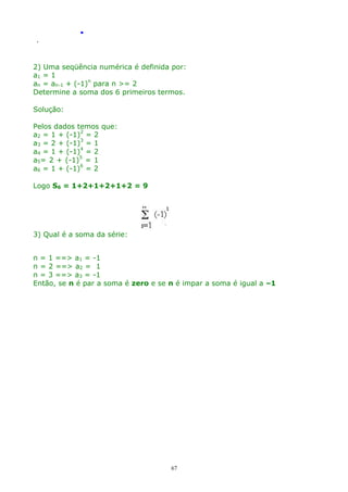 .
.

2) Uma seqüência numérica é definida por:
a1 = 1
an = an-1 + (-1)n para n >= 2
Determine a soma dos 6 primeiros termos.
Solução:
Pelos dados temos que:
a2 = 1 + (-1)2 = 2
a3 = 2 + (-1)3 = 1
a4 = 1 + (-1)4 = 2
a5= 2 + (-1)5 = 1
a6 = 1 + (-1)6 = 2
Logo S6 = 1+2+1+2+1+2 = 9

3) Qual é a soma da série:
n = 1 ==> a1 = -1
n = 2 ==> a2 = 1
n = 3 ==> a3 = -1
Então, se n é par a soma é zero e se n é impar a soma é igual a –1

67

 