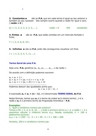 .
.

3. Constantes 
são as P.A. que em cada termo é igual ao seu anterior e
também ao seu sucessor. Isto sempre ocorre quando a razão for igual a zero.
( razão = 0 )
Q = ( 3, 3, 3, 3, 3, 3, 3, ... )
4. Finitas 
finito.

razão = 0

(PA

constante)

são as P.A. que estão contidas em um intervalo fechado e

T = ( 2, 4, 6, 8, 10 )
5. Infinitas  são as P.A. onde não conseguimos visualizar um final.
J = ( 1, 2, 3, 5, 7, 11, ...)

Termo Geral de uma P.A.
Seja uma P.A. genérica (a1, a2, a3, ... , an, ...) de razão r.
De acordo com a definição podemos escrever:
a2 = a1 + 1.r
a3 = a2 + r = (a1 + r) + r = a1 + 2r
a4 = a3 + r = (a1 + 2r) + r = a1 + 3r
.....................................................
Podemos deduzir das igualdades acima que:
an = a1 + (n – 1) . r
A expressão an = a1 + (n – 1) . r é denominada TERMO GERAL da P.A.
Nesta fórmula, temos que an é o termo de ordem n (n-ésimo termo) , r é a
razão e a1 é o primeiro termo da Progressão Aritmética – P.A.
Exemplos:
1. Qual o centésimo número par positivo?
Temos a PA: ( 2, 4, 6, 8, 10, ... ) onde o primeiro termo a1= 2, a razão r = 2 e
queremos calcular o milésimo termo a 100. Nestas condições, n = 100 e
poderemos escrever:
a100 = a1 + (100 - 1) . 2 = 2 + 99 . 2 = 2 + 198 = 200.
Portanto, 200 é o centésimo número par.

69

 