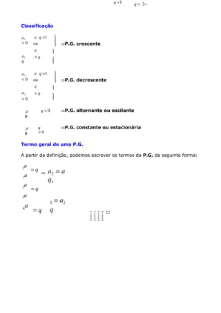 q =1

q = 2−

Classificação
a1
>0
a1
0
a1
<0
a1
>0

e q >1
ou
e
<q


1


 ⇒P.G. decrescente


1

q<0

a
e
a
e



e q >1
ou
e
<q

1

1



 ⇒P.G. crescente

⇒P.G. alternante ou oscilante
⇒P.G. constante ou estacionária

q
=0

Termo geral de uma P.G.
A partir da definição, podemos escrever os termos da P.G. da seguinte forma:
2

a

1a
3
2

a

=q

⇒

a2 = a
q1

=q

a

a
4

3

=q

q

= a2
2 2 2 2 222
2 2 2 2
2 2 2 2

 