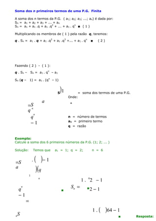 Soma dos n primeiros termos de uma P.G. Finita
A soma dos n termos da P.G. ( a1; a2; a3; ...; an) é dada por:
Sn = a1 + a2 + a3 + ... + an
Sn = a1 + a1 .q + a1 .q2 + ... + a1 . qn  ( 1 )
Multiplicando os membros de ( 1 ) pela razão q, teremos:
q . Sn = a1 . q + a1 .q2 + a1 .q3 +... + a1 . qn



(2)

Fazendo ( 2 ) - ( 1 ):
q . Sn –

Sn = a 1 . q n – a 1

Sn (q –

1) = a1 . (qn – 1)

S

)1

a

=S
qn
n
q
−1

= soma dos termos de uma P.G.
Onde:
n

n = número de termos
a1 = primeiro termo
q = razão

Exemplo:
Calcule a soma dos 6 primeiros números da P.G. (1; 2; ... )
Solução:

Temos que

.

=S
a
1

a1 = 1; q = 2;

( )− 1
)(q
1 . 62 − 1

n

n

q
−1

S

n

n = 6



Sn =

2

−1

=
1.(

)64 − 1


Resposta:

 