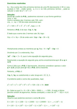Exercícios resolvidos
1. - Se a soma dos três primeiros termos de uma PG decrescente é 39 e o seu
produto é 729 , então sendo a, b e c os três primeiros termos , pede-se
calcular o valor de a2 + b2 + c2
Solução:
Sendo q a razão da P.G., poderemos escrever a sua forma genérica:
(x/q, x, xq).
Como o produto dos 3 termos vale 729, vem:
x/q . x . xq = 729 de onde concluímos que:
x3 = 729 = 36 = 33 . 33 = 93 , logo, x = 9.
Portanto a P.G. é do tipo: 9/q, 9, 9q
É dado que a soma dos 3 termos vale 39, logo:
9/q + 9 + 9q = 39 de onde vem: 9/q + 9q – 30 = 0[

Multiplicando ambos os membros por q, fica: 9 + 9q2 – 30q = 0
Dividindo por 3 e ordenando, fica:
3q2 – 10q + 3 = 0, que é uma equação do segundo grau.
Resolvendo a equação do segundo grau acima encontraremos q = 3 ou q =
1/3.
Como é dito que a P.G. é decrescente, devemos considerar apenas o valor
q = 1/3, já que para q = 3, a P.G. seria crescente.
Portanto, a P.G. é:
9/q, 9, 9q, ou substituindo o valor de q vem: 27, 9, 3.
O problema pede a soma dos quadrados, logo:
a2 + b2 + c2 = 272 + 92 + 32 = 729 + 81 + 9 = 819
2 - Sabe-se que S = 9 + 99 + 999 + 9999 + ... + 999...9 onde a última
parcela contém n algarismos. Nestas condições, o valor de 10n+1 - 9(S + n) é:
Solução:
Observe que podemos escrever a soma S como:
S = (10 – 1) + (100 – 1) + (1000 – 1) + (10000 – 1) + ...+ (10n – 1)
S = (10 – 1) + (102 – 1) + (103 – 1) + (104 – 1) + ... + (10n – 1)

 