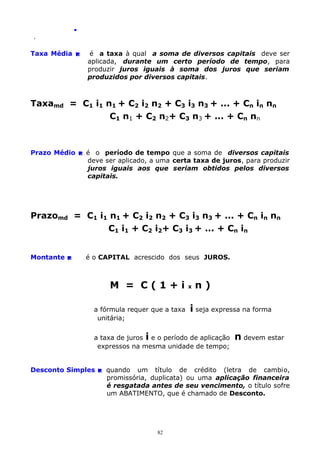 .
.

Taxa Média 

é a taxa à qual a soma de diversos capitais deve ser
aplicada, durante um certo período de tempo, para
produzir juros iguais à soma dos juros que seriam
produzidos por diversos capitais.

Taxamd = C1 i1 n1 + C2 i2 n2 + C3 i3 n3 + ... + Cn in nn
C1 n1 + C2 n2+ C3 n3 + ... + Cn nn

Prazo Médio  é o período de tempo que a soma de diversos capitais
deve ser aplicado, a uma certa taxa de juros, para produzir
juros iguais aos que seriam obtidos pelos diversos
capitais.

Prazomd = C1 i1 n1 + C2 i2 n2 + C3 i3 n3 + ... + Cn in nn
C1 i1 + C2 i2+ C3 i3 + ... + Cn in
Montante 

é o CAPITAL acrescido dos seus JUROS.

M = C(1+i
a fórmula requer que a taxa
unitária;

x

n)

i seja expressa na forma

a taxa de juros i e o período de aplicação
expressos na mesma unidade de tempo;

n devem estar

Desconto Simples  quando um título de crédito (letra de cambio,
promissória, duplicata) ou uma aplicação financeira
é resgatada antes de seu vencimento, o título sofre
um ABATIMENTO, que é chamado de Desconto.

82

 