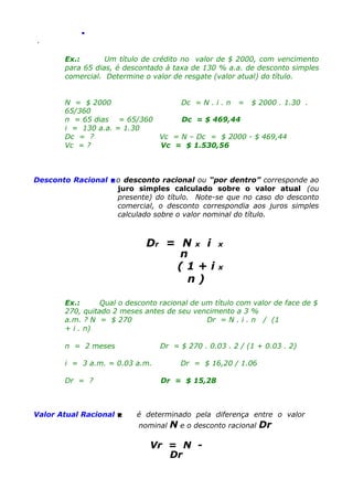 .
.

Ex.:
Um título de crédito no valor de $ 2000, com vencimento
para 65 dias, é descontado à taxa de 130 % a.a. de desconto simples
comercial. Determine o valor de resgate (valor atual) do título.
N = $ 2000
Dc = N . i . n = $ 2000 . 1.30 .
65/360
n = 65 dias = 65/360
Dc = $ 469,44
i = 130 a.a. = 1.30
Dc = ?
Vc = N – Dc = $ 2000 - $ 469,44
Vc = ?
Vc = $ 1.530,56

Desconto Racional o desconto racional ou “por dentro” corresponde ao
juro simples calculado sobre o valor atual (ou
presente) do título. Note-se que no caso do desconto
comercial, o desconto correspondia aos juros simples
calculado sobre o valor nominal do título.

Dr = N x i
n
(1+i
n)

x
x

Ex.:
Qual o desconto racional de um título com valor de face de $
270, quitado 2 meses antes de seu vencimento a 3 %
a.m. ? N = $ 270
Dr = N . i . n / (1
+ i . n)
n = 2 meses

Dr = $ 270 . 0.03 . 2 / (1 + 0.03 . 2)

i = 3 a.m. = 0.03 a.m.
Dr = ?

Valor Atual Racional 

Dr = $ 16,20 / 1.06
Dr = $ 15,28

é determinado pela diferença entre o valor
nominal

N e o desconto racional Dr

Vr = N Dr

 