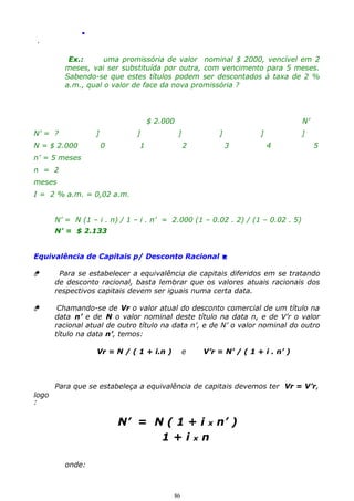 .
.

Ex.:
uma promissória de valor nominal $ 2000, vencível em 2
meses, vai ser substituída por outra, com vencimento para 5 meses.
Sabendo-se que estes títulos podem ser descontados à taxa de 2 %
a.m., qual o valor de face da nova promissória ?

$ 2.000
N’ = ?

]

N = $ 2.000

]
0

N’
]

1

]
2

]
3

]
4

5

n’ = 5 meses
n = 2
meses
I = 2 % a.m. = 0,02 a.m.
N’ = N (1 – i . n) / 1 – i . n’ = 2.000 (1 – 0.02 . 2) / (1 – 0.02 . 5)
N’ = $ 2.133
Equivalência de Capitais p/ Desconto Racional 


Para se estabelecer a equivalência de capitais diferidos em se tratando
de desconto racional, basta lembrar que os valores atuais racionais dos
respectivos capitais devem ser iguais numa certa data.



Chamando-se de Vr o valor atual do desconto comercial de um título na
data n’ e de N o valor nominal deste título na data n, e de V’r o valor
racional atual de outro título na data n’, e de N’ o valor nominal do outro
título na data n’, temos:
Vr = N / ( 1 + i.n )

e

V’r = N’ / ( 1 + i . n’ )

Para que se estabeleça a equivalência de capitais devemos ter Vr = V’r,
logo
:

N’ = N ( 1 + i x n’ )
1+ixn
onde:

86

 