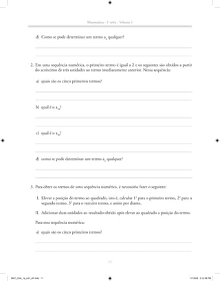 Matemática - 1a série - Volume 1



                   d) Como se pode determinar um termo an qualquer?




               2. Em uma sequência numérica, o primeiro termo é igual a 2 e os seguintes são obtidos a partir
                  do acréscimo de três unidades ao termo imediatamente anterior. Nessa sequência:

                    a) quais são os cinco primeiros termos?




                    b) qual é o a10?




                    c) qual é o a20?




                   d) como se pode determinar um termo an qualquer?




               3. Para obter os termos de uma sequência numérica, é necessário fazer o seguinte:

                    I. Elevar a posição do termo ao quadrado, isto é, calcular 12 para o primeiro termo, 22 para o
                       segundo termo, 32 para o terceiro termo, e assim por diante.

                   II. Adicionar duas unidades ao resultado obtido após elevar ao quadrado a posição do termo.

                   Para essa sequência numérica:

                    a) quais são os cinco primeiros termos?




                                                                 11



MAT_CAA_1a_vol1_AF.indd 11                                                                                      11/19/09 5:12:58 PM
 
