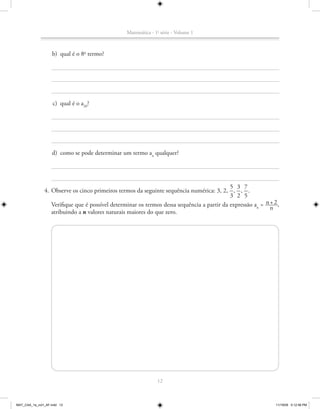 Matemática - 1a série - Volume 1



                    b) qual é o 8o termo?




                    c) qual é o a20?




                   d) como se pode determinar um termo an qualquer?




                                                                                            5 3 7
               4. Observe os cinco primeiros termos da seguinte sequência numérica: 3, 2, , , ..
                                                                                            3 2 5
                                                                                                           n+2
                  Verifique que é possível determinar os termos dessa sequência a partir da expressão an = _____,
                                                                                                             n
                  atribuindo a n valores naturais maiores do que zero.




                                                               12



MAT_CAA_1a_vol1_AF.indd 12                                                                                     11/19/09 5:12:58 PM
 