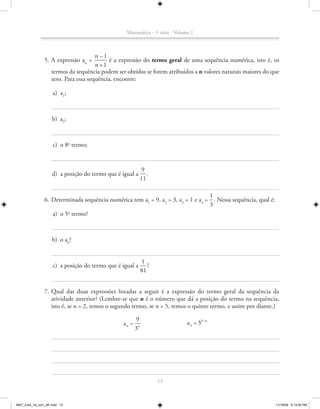 Matemática - 1a série - Volume 1



                                      n –1
               5. A expressão an =         é a expressão do termo geral de uma sequência numérica, isto é, os
                                      n +1
                   termos da sequência podem ser obtidos se forem atribuídos a n valores naturais maiores do que
                   zero. Para essa sequência, encontre:

                    a) a1;



                    b) a5;



                    c) o 8o termo;


                                                          9
                   d) a posição do termo que é igual a       .
                                                          11

                                                                                  1
               6. Determinada sequência numérica tem a1 = 9, a2 = 3, a3 = 1 e a4 = . Nessa sequência, qual é:
                                                                                  3
                  a) o 5 termo?
                        o




                    b) o a6?


                                                            1
                    c) a posição do termo que é igual a        ?
                                                            81


               7. Qual das duas expressões listadas a seguir é a expressão do termo geral da sequência da
                  atividade anterior? (Lembre-se que n é o número que dá a posição do termo na sequência,
                  isto é, se n = 2, temos o segundo termo, se n = 5, temos o quinto termo, e assim por diante.)

                                                       9
                                                an =                           a n = 33–n
                                                       3n




                                                                   13



MAT_CAA_1a_vol1_AF.indd 13                                                                                      11/19/09 5:13:00 PM
 