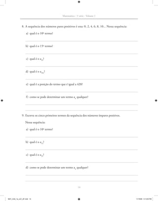 Matemática - 1a série - Volume 1



               8. A sequência dos números pares positivos é esta: 0, 2, 4, 6, 8, 10... Nessa sequência:

                    a) qual é o 10o termo?



                    b) qual é o 15o termo?



                    c) qual é o a35?



                   d) qual é o a101?



                    e) qual é a posição do termo que é igual a 420?



                    f ) como se pode determinar um termo an qualquer?




               9. Escreva os cinco primeiros termos da sequência dos números ímpares positivos.

                   Nessa sequência:

                    a) qual é o 10o termo?



                    b) qual é o a13?



                    c) qual é o a25?



                   d) como se pode determinar um termo an qualquer?




                                                                14



MAT_CAA_1a_vol1_AF.indd 14                                                                                11/19/09 5:13:00 PM
 