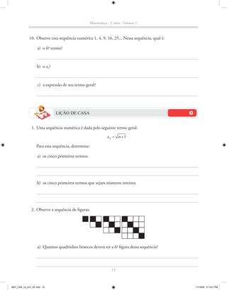 Matemática - 1a série - Volume 1



             10. Observe esta sequência numérica 1, 4, 9, 16, 25... Nessa sequência, qual é:

                    a) o 6o termo?



                    b) o a7?



                    c) a expressão de seu termo geral?




                               LIÇÃO DE CASA


               1. Uma sequência numérica é dada pelo seguinte termo geral:
                                                                a n = n +1

                   Para essa sequência, determine:

                    a) os cinco primeiros termos;




                    b) os cinco primeiros termos que sejam números inteiros.




               2. Observe a sequência de figuras:




                    a) Quantos quadrinhos brancos deverá ter a 6a figura dessa sequência?




                                                                   15



MAT_CAA_1a_vol1_AF.indd 15                                                                     11/19/09 5:13:01 PM
 
