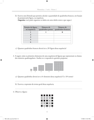 Matemática - 1a série - Volume 1



                    b) Escreva uma fórmula que permita calcular a quantidade de quadrinhos brancos, em função
                       da posição n da figura, na sequência.
                       (Sugestão: você pode organizar os dados em uma tabela como a que segue.)


                                Posição da figura        Número de                       Número de
                                  na sequência        quadrinhos pretos               quadrinhos brancos
                                        1                    1                                0
                                        2
                                        3
                                        4
                                        n


                    c) Quantos quadrinhos brancos deverá ter a 39a figura dessa sequência?



               3. A seguir, estão os primeiros elementos de uma sequência de figuras que representam os chama-
                  dos números quadrangulares. Analise-os e responda às questões propostas.




                                         1     2         3                4               5



                    a) Quantos quadrinhos deverá ter o 6o elemento dessa sequência? E o 10o termo?



                    b) Escreva a expressão do termo geral dessa sequência.



               4. Observe a figura:




                                                             1   3   5        7   9


                                                                     16



MAT_CAA_1a_vol1_AF.indd 16                                                                                  11/19/09 5:13:01 PM
 