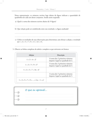 Matemática - 1a série - Volume 1



                   Nessa representação, os números escritos logo abaixo da figura indicam a quantidade de
                   quadrinhos de cada um desses conjuntos. Sendo assim responda:

                    a) Qual é a soma dos números escritos abaixo da 5a figura?



                    b) Que relação pode ser estabelecida entre esse resultado e a figura analisada?




                    c) Utilize os resultados de suas observações para determinar, sem efetuar a adição, o resultado
                       de 1 + 3 + 5 + 7 + 9 + 11 + 13 + 15.



               5. Observe as linhas completas da tabela e complete as que estiverem em branco.


                                            Adição                                          Descrição
                                                                              A soma dos 2 primeiros números
                                        1 + 3 = 4 = 22
                                                                              ímpares é igual ao quadrado de 2.
                                                                              A soma dos 3 primeiros números
                                      1 + 3 + 5 = 9 = 32
                                                                              ímpares é igual ao quadrado de 3.

                                   1 + 3 + 5 + 7 = 16 = 42

                                                                              A soma dos 5 primeiros números
                                                                              ímpares é igual ao quadrado de 5.

                             1 + 3 + 5 + 7 + 9 + ... + 2.n – 1 = n2




                                                                       17



MAT_CAA_1a_vol1_AF.indd 17                                                                                        11/19/09 5:13:03 PM
 