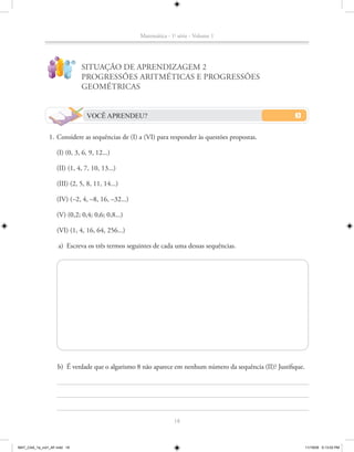 Matemática - 1a série - Volume 1


                   ?
                             !
                                 SITUAÇÃO DE APRENDIZAGEM 2
                                 PROGRESSÕES ARITMÉTICAS E PROGRESSÕES
                                 GEOMÉTRICAS


                                  VOCÊ APRENDEU?


               1. Considere as sequências de (I) a (VI) para responder às questões propostas.

                   (I) (0, 3, 6, 9, 12...)

                   (II) (1, 4, 7, 10, 13...)

                   (III) (2, 5, 8, 11, 14...)

                   (IV) (–2, 4, –8, 16, –32...)

                   (V) (0,2; 0,4; 0,6; 0,8...)

                   (VI) (1, 4, 16, 64, 256...)

                       a) Escreva os três termos seguintes de cada uma dessas sequências.




                    b) É verdade que o algarismo 8 não aparece em nenhum número da sequência (II)? Justifique.




                                                                   18



MAT_CAA_1a_vol1_AF.indd 18                                                                                       11/19/09 5:13:03 PM
 