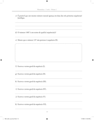 Matemática - 1a série - Volume 1



                    c) É possível que um mesmo número natural apareça em duas das três primeiras sequências?
                       Justifique.




                   d) O número 1 087 é um termo de qual(is) sequência(s)?



                    e) Mostre que o número 137 não pertence à sequência (II).




                    f ) Escreva o termo geral da sequência (I).



                    g) Escreva o termo geral da sequência (II).



                   h) Escreva o termo geral da sequência (III).



                    i) Escreva o termo geral da sequência (IV).



                    j) Escreva o termo geral da sequência (V).



                    k) Escreva o termo geral da sequência (VI).



                                                                  19



MAT_CAA_1a_vol1_AF.indd 19                                                                                11/19/09 5:13:03 PM
 