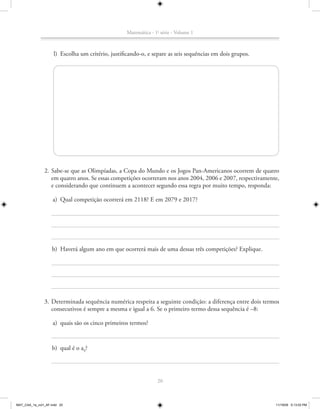 Matemática - 1a série - Volume 1



                    l) Escolha um critério, justificando-o, e separe as seis sequências em dois grupos.




               2. Sabe-se que as Olimpíadas, a Copa do Mundo e os Jogos Pan-Americanos ocorrem de quatro
                  em quatro anos. Se essas competições ocorreram nos anos 2004, 2006 e 2007, respectivamente,
                  e considerando que continuem a acontecer segundo essa regra por muito tempo, responda:

                    a) Qual competição ocorrerá em 2118? E em 2079 e 2017?




                    b) Haverá algum ano em que ocorrerá mais de uma dessas três competições? Explique.




               3. Determinada sequência numérica respeita a seguinte condição: a diferença entre dois termos
                  consecutivos é sempre a mesma e igual a 6. Se o primeiro termo dessa sequência é –8:

                    a) quais são os cinco primeiros termos?


                    b) qual é o a9?




                                                                 20



MAT_CAA_1a_vol1_AF.indd 20                                                                                 11/19/09 5:13:03 PM
 