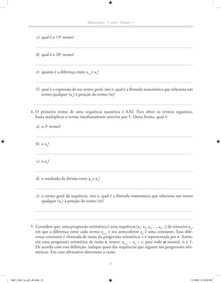 Matemática - 1a série - Volume 1



                    c) qual é o 15o termo?


                   d) qual é o 20o termo?


                    e) quanto é a diferença entre a12 e a5?


                    f ) qual é a expressão de seu termo geral, isto é, qual é a fórmula matemática que relaciona um
                        termo qualquer (an) à posição do termo (n)?


               4. O primeiro termo de uma sequência numérica é 0,02. Para obter os termos seguintes,
                  basta multiplicar o termo imediatamente anterior por 5. Dessa forma, qual é:

                    a) o 2o termo?


                    b) o a3?


                    c) o a4?


                   d) o resultado da divisão entre a6 e a4?


                    e) o termo geral da sequência, isto é, qual é a fórmula matemática que relaciona um termo
                       qualquer (an) à posição do termo (n)?




               5. Considere que: uma progressão aritmética é uma sequência (a1, a2, a3, ..., an...) de números an,
                  em que a diferença entre cada termo an+1 e seu antecedente an é uma constante. Essa dife-
                  rença constante é chamada de razão da progressão aritmética, e é representada por r. Assim,
                  em uma progressão aritmética de razão r, temos: an+1 – an = r; para todo n natural, n ≥ 1.
                  De acordo com essa definição, indique quais das sequências que seguem são progressões arit-
                  méticas. Em caso afirmativo determine a razão.

                                                                  21



MAT_CAA_1a_vol1_AF.indd 21                                                                                       11/19/09 5:13:03 PM
 
