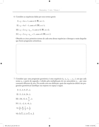 Matemática - 1a série - Volume 1



               6. Considere as sequências dadas por seus termos gerais:

                      I) an = 4.n + 1, com n 8 n, n ≥ 1;

                     II) an = 4.n2 – 1, com n 8 n, n ≥ 1;

                   III) a1 = 2 e an = an–1 . 3, com n 8 n, n ≥ 2;

                   IV) a1 = 2 e an = an–1 + 3 , com n 8 n, n ≥ 2.

                   Obtenha os cinco primeiros termos de cada uma dessas sequências e destaque a razão daquelas
                   que forem progressões aritméticas.




               7. Considere que: uma progressão geométrica é uma sequência (a1, a2, a3, ..., an...), em que cada
                  termo an, a partir do segundo, é obtido pela multiplicação de seu antecedente an – 1 por uma
                  constante diferente de zero. De acordo com essa definição, quais das sequências abaixo são pro-
                  gressões geométricas? Justifique sua resposta no espaço a seguir.

                      I) (1, 3, 9, 27...);

                    II) (1, 2, 6, 24...);
                                      4
                   III) (36, 12, 4,     ...);
                                      3
                   IV) (1, –2, 4, –8...);

                             ª
                           8 7
                   V) 3, __, __, 2... ;
                           3 3          º
                          __        __
                   VI) ª ®2 , 2, 2.®2 , 4... º.

                                                                24



MAT_CAA_1a_vol1_AF.indd 24                                                                                     11/19/09 5:13:04 PM
 