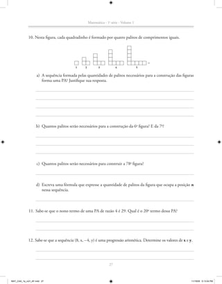 Matemática - 1a série - Volume 1



             10. Nesta figura, cada quadradinho é formado por quatro palitos de comprimentos iguais.




                                           1
                                           1     2
                                                 2          3           4               5

                    a) A sequência formada pelas quantidades de palitos necessários para a construção das figuras
                       forma uma PA? Justifique sua resposta.




                    b) Quantos palitos serão necessários para a construção da 6a figura? E da 7a?




                    c) Quantos palitos serão necessários para construir a 78a figura?



                   d) Escreva uma fórmula que expresse a quantidade de palitos da figura que ocupa a posição n
                      nessa sequência.



             11. Sabe-se que o nono termo de uma PA de razão 4 é 29. Qual é o 20o termo dessa PA?




             12. Sabe-se que a sequência (8, x, – 4, y) é uma progressão aritmética. Determine os valores de x e y.




                                                                   27



MAT_CAA_1a_vol1_AF.indd 27                                                                                        11/19/09 5:13:04 PM
 