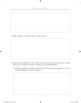 Matemática - 1a série - Volume 1




                            1
                              ª          º
               5. Dada a PG __, x, 32, y , determine os valores de x e y.
                            2




               6. Suponha que a população de uma cidade tenha uma taxa de crescimento constante e igual a
                  20% ao ano. No fim do ano 2007, a população era de 50 000 habitantes.

                    a) Calcule a população da cidade ao fim de cada um dos quatro anos seguintes e escreva os
                       resultados obtidos em forma de sequência.




                                                               29



MAT_CAA_1a_vol1_AF.indd 29                                                                                 11/19/09 5:13:05 PM
 
