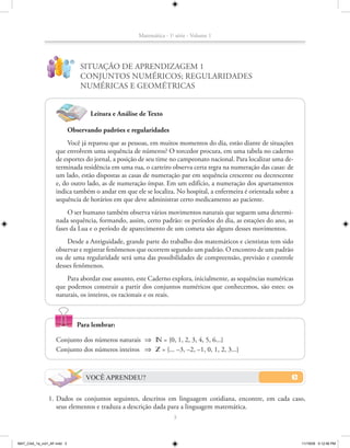 Matemática - 1a série - Volume 1


                   ?
                             !
                                  SITUAÇÃO DE APRENDIZAGEM 1
                                  CONJUNTOS NUMÉRICOS; REGULARIDADES
                                  NUMÉRICAS E GEOMÉTRICAS


                                     Leitura e Análise de Texto

                            Observando padrões e regularidades
                       Você já reparou que as pessoas, em muitos momentos do dia, estão diante de situações
                   que envolvem uma sequência de números? O torcedor procura, em uma tabela no caderno
                   de esportes do jornal, a posição de seu time no campeonato nacional. Para localizar uma de-
                   terminada residência em uma rua, o carteiro observa certa regra na numeração das casas: de
                   um lado, estão dispostas as casas de numeração par em sequência crescente ou decrescente
                   e, do outro lado, as de numeração ímpar. Em um edifício, a numeração dos apartamentos
                   indica também o andar em que ele se localiza. No hospital, a enfermeira é orientada sobre a
                   sequência de horários em que deve administrar certo medicamento ao paciente.
                        O ser humano também observa vários movimentos naturais que seguem uma determi-
                   nada sequência, formando, assim, certo padrão: os períodos do dia, as estações do ano, as
                   fases da Lua e o período de aparecimento de um cometa são alguns desses movimentos.
                       Desde a Antiguidade, grande parte do trabalho dos matemáticos e cientistas tem sido
                   observar e registrar fenômenos que ocorrem segundo um padrão. O encontro de um padrão
                   ou de uma regularidade será uma das possibilidades de compreensão, previsão e controle
                   desses fenômenos.
                       Para abordar esse assunto, este Caderno explora, inicialmente, as sequências numéricas
                   que podemos construir a partir dos conjuntos numéricos que conhecemos, são estes: os
                   naturais, os inteiros, os racionais e os reais.



                                 Para lembrar:

                   Conjunto dos números naturais » IN = {0, 1, 2, 3, 4, 5, 6...}
                   Conjunto dos números inteiros »   = {... –3, –2, –1, 0, 1, 2, 3...}



                                    VOCÊ APRENDEU?


               1. Dados os conjuntos seguintes, descritos em linguagem cotidiana, encontre, em cada caso,
                  seus elementos e traduza a descrição dada para a linguagem matemática.
                                                                     3



MAT_CAA_1a_vol1_AF.indd 3                                                                                        11/19/09 5:12:56 PM
 