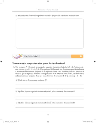 Matemática - 1a série - Volume 1


                    b) Encontre uma fórmula que permita calcular o preço desse automóvel daqui a n anos.




                              VOCÊ APRENDEU?


             Tratamento das progressões sob o ponto de vista funcional
               1. Um conjunto A é formado apenas pelos seguintes elementos: 1, 2, 3, 4, 5 e 6. Assim, pode-
                  mos escrever: A = {1, 2, 3, 4, 5, 6}. Um conjunto B é formado por elementos numéricos obtidos
                  a partir dos elementos do conjunto A da seguinte forma: cada elemento de B é 4 unidades a
                  mais do que o triplo do elemento correspondente de A. Dito de outra forma, se chamarmos
                  cada elemento do conjunto A de n, e cada elemento do conjunto B de p, temos: p = 4 + 3n.

                    a) Quais são os elementos do conjunto B?




                    b) Qual é o tipo de sequência numérica formada pelos elementos do conjunto A?




                    c) Qual é o tipo de sequência numérica formada pelos elementos do conjunto B?




                                                               31



MAT_CAA_1a_vol1_AF.indd 31                                                                                   11/19/09 5:13:05 PM
 