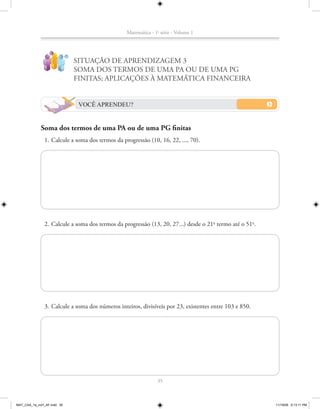 Matemática - 1a série - Volume 1


                   ?
                             !
                                 SITUAÇÃO DE APRENDIZAGEM 3
                                 SOMA DOS TERMOS DE UMA PA OU DE UMA PG
                                 FINITAS; APLICAÇÕES À MATEMÁTICA FINANCEIRA


                                  VOCÊ APRENDEU?


             Soma dos termos de uma PA ou de uma PG finitas
               1. Calcule a soma dos termos da progressão (10, 16, 22, ..., 70).




               2. Calcule a soma dos termos da progressão (13, 20, 27...) desde o 21o termo até o 51o.




               3. Calcule a soma dos números inteiros, divisíveis por 23, existentes entre 103 e 850.




                                                               35



MAT_CAA_1a_vol1_AF.indd 35                                                                               11/19/09 5:13:11 PM
 